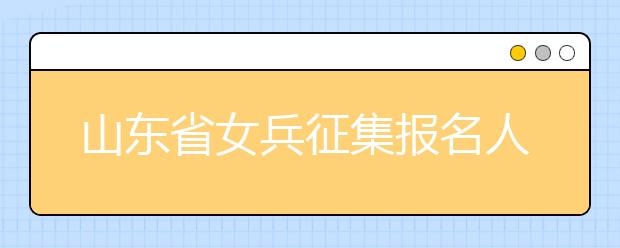 山东省女兵征集报名人数达11555名，性别也不能阻碍女生的军人梦！！！