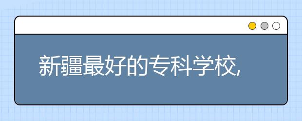 新疆最好的专科学校,2020年新疆专科学校排名前十名单公布