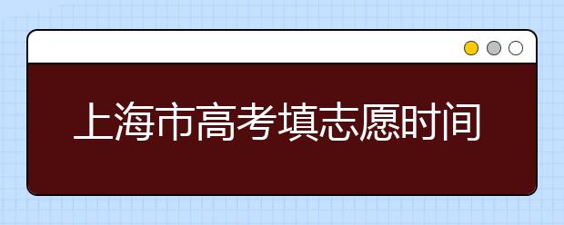 上海市高考填志愿时间是什么时候？为您整理上海市高考填报志愿时间以及招生办法