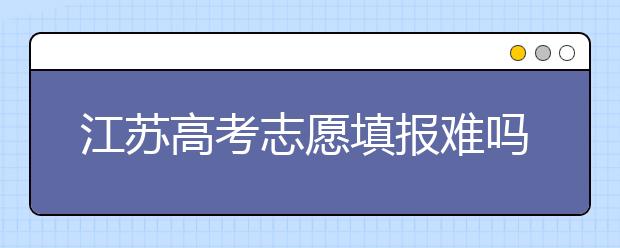 江苏高考志愿填报难吗？把握这几点，志愿填报很容易！