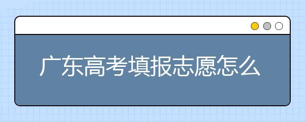 广东高考填报志愿怎么填？各种志愿填报怎么填？