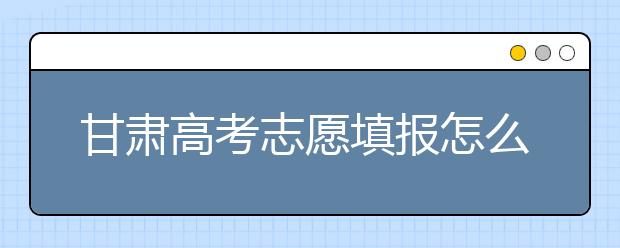 甘肃高考志愿填报怎么填？听听专家怎么说！