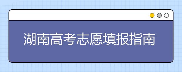 湖南高考志愿填报指南，志愿报考江湖秘籍在此！