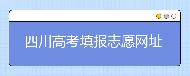 四川高考填报志愿网址是什么？四川志愿报考有哪些注意事项？