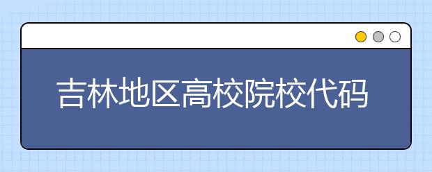 吉林地区高校院校代码信息，吉林的考生注意啦