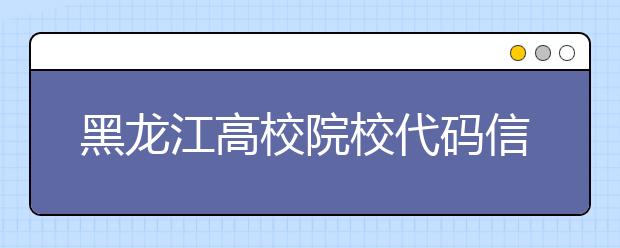 黑龙江高校院校代码信息汇总整理，为您高考志愿保驾护航