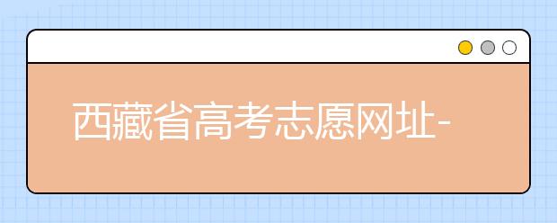 西藏省高考志愿网址-高考志愿填报技巧​注意这两点！