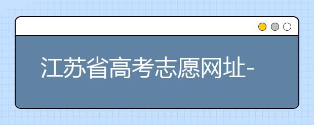 江苏省高考志愿网址-江苏省高考志愿填报技巧！