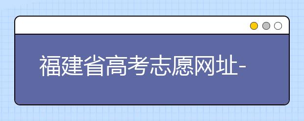 福建省高考志愿网址-福建省高考志愿四大填报技巧！