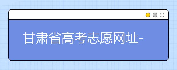 甘肃省高考志愿网址-甘肃省高考志愿四大填报技巧！