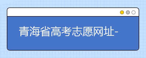 青海省高考志愿网址-青海省高考志愿四大填报技巧！