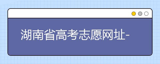 湖南省高考志愿网址-湖南省高考志愿填报技巧你掌握了吗！