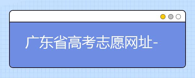 广东省高考志愿网址-广东省高考志愿填报技巧为您整理如下！