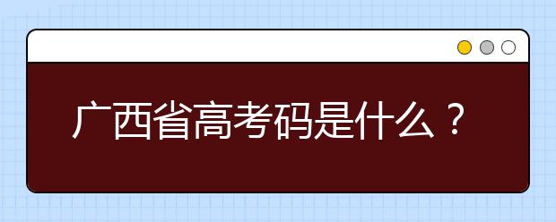 广西省高考码是什么？为您整理广西地区高校院校代码信息汇总