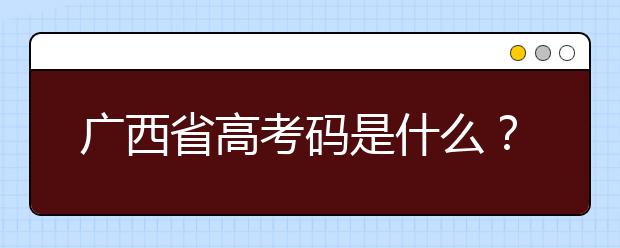 广西省高考码是什么？为您整理广西地区高校院校代码信息汇总