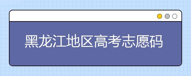 黑龙江地区高考志愿码全部都在这里！快来对一下你心仪的大学吧