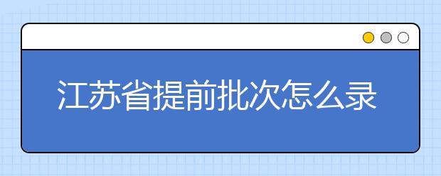 江苏省提前批次怎么录取？江苏省提前批次填报时间