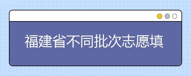 福建省不同批次志愿填报时间是什么？一文看懂！