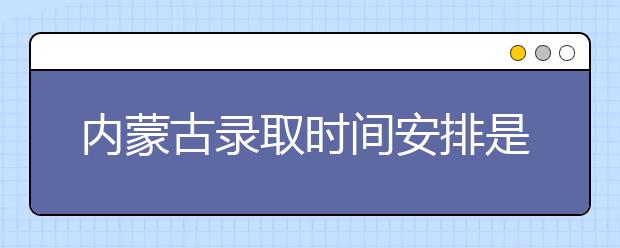 内蒙古录取时间安排是什么？不同批次录取时间一览表