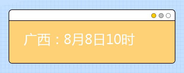 广西：8月8日10时起考生可陆续查询投档、录取信息