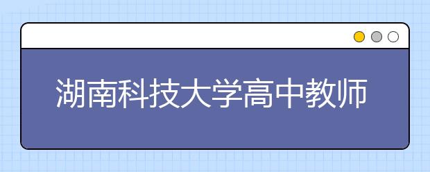 湖南科技大学高中教师公费定向师范生征集志愿计划公布