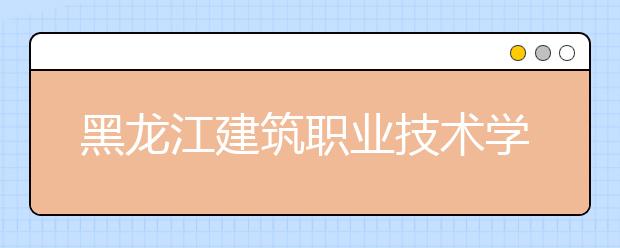 黑龙江建筑职业技术学院2020招生章程（高考）