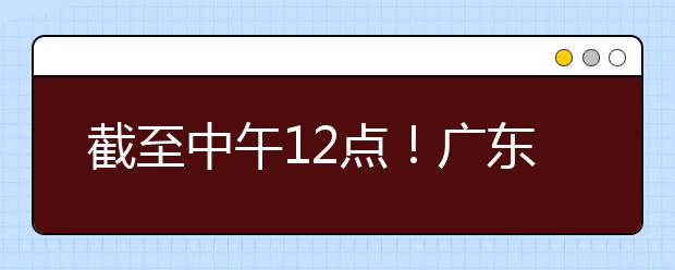 截至中午12点！广东考生今天开始填报本科提前批征集志愿