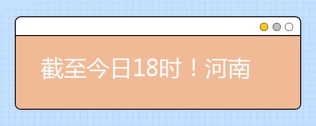 截至今日18时！河南本科提前批和国家专项共征集志愿1664个 ！