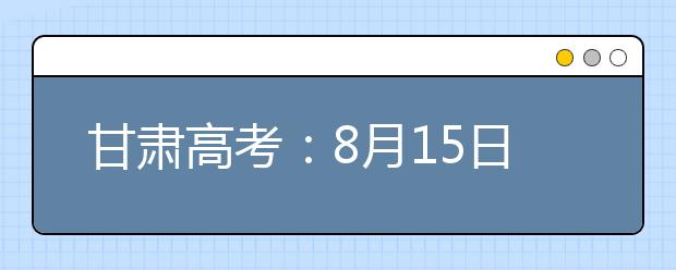 甘肃高考：8月15日20时起本科提前批专项计划征集志愿