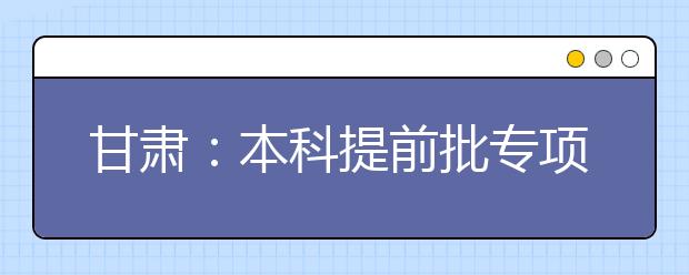 甘肃：本科提前批专项计划及体育艺术类本科一批今日征集志愿