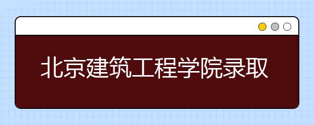 北京建筑工程学院录取规则