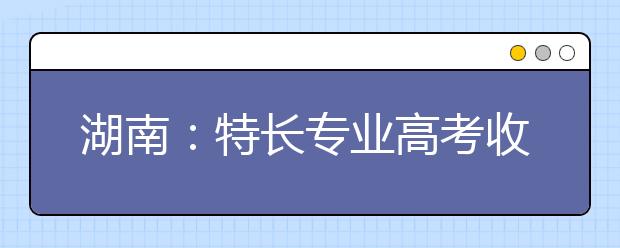 湖南：特长专业高考收费标准调整 略有调升