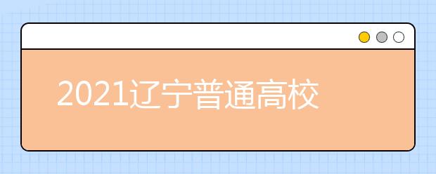 2021辽宁普通高校招生志愿填报及招生录取问答