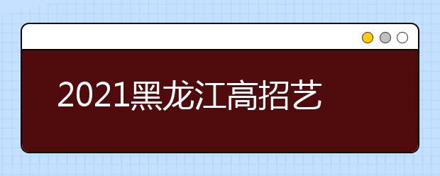 2021黑龙江高招艺术类本科批B段院校网上征集志愿预通知