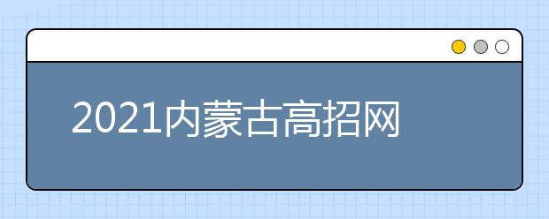 2021内蒙古高招网上填报志愿公告（第18号）本科提前批C艺术类