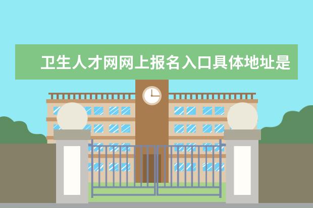 卫生人才网网上报名入口具体地址是什么 卫生人才网网上报名入口具体地址是
