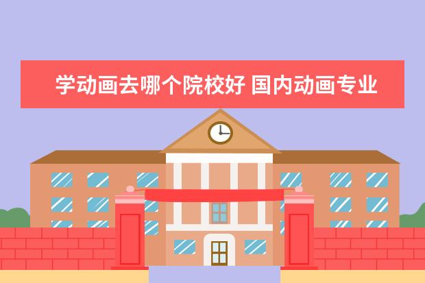 学动画去哪个院校好 国内动画专业最好的是哪个大学